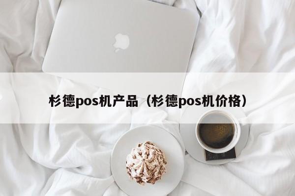 杉德pos机产品（杉德pos机价格）