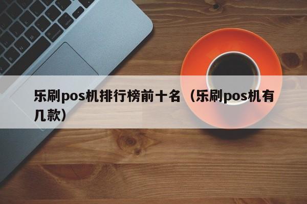 乐刷pos机排行榜前十名（乐刷pos机有几款）