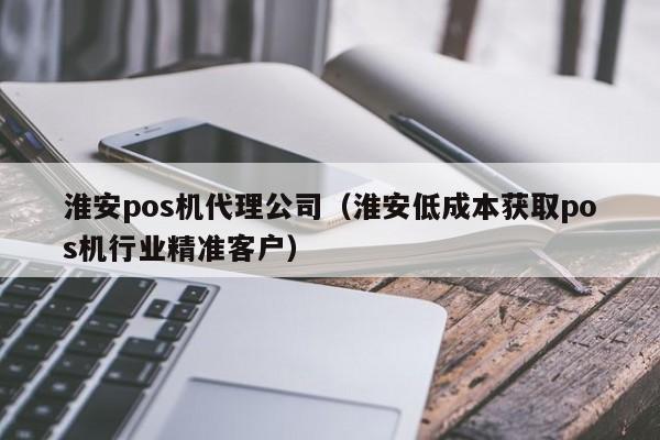 淮安pos机代理公司（淮安低成本获取pos机行业精准客户）