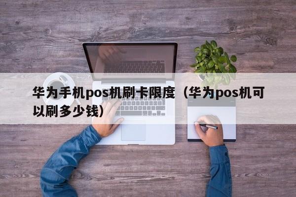 华为手机pos机刷卡限度（华为pos机可以刷多少钱）