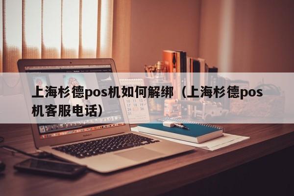 上海杉德pos机如何解绑（上海杉德pos机客服电话）