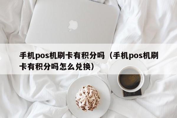 手机pos机刷卡有积分吗（手机pos机刷卡有积分吗怎么兑换）