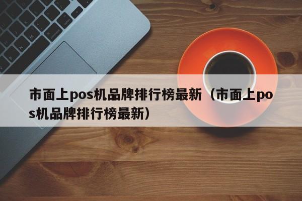 市面上pos机品牌排行榜最新（市面上pos机品牌排行榜最新）