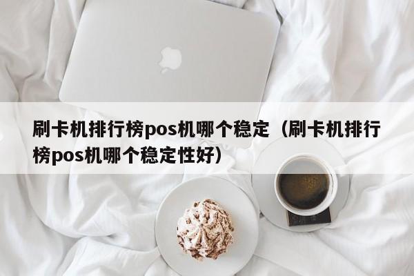 刷卡机排行榜pos机哪个稳定（刷卡机排行榜pos机哪个稳定性好）