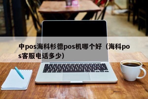 中pos海科杉德pos机哪个好（海科pos客服电话多少）