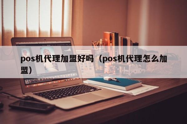 pos机代理加盟好吗（pos机代理怎么加盟）